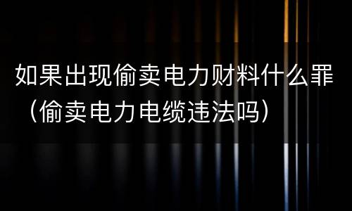 如果出现偷卖电力财料什么罪（偷卖电力电缆违法吗）