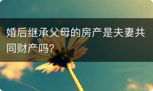 婚后继承父母的房产是夫妻共同财产吗？