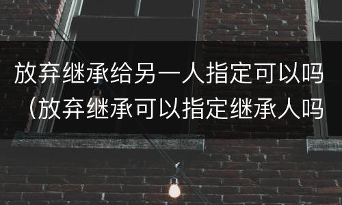 放弃继承给另一人指定可以吗（放弃继承可以指定继承人吗）