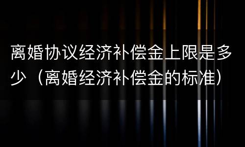离婚协议经济补偿金上限是多少（离婚经济补偿金的标准）