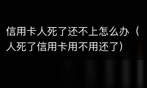 信用卡人死了还不上怎么办（人死了信用卡用不用还了）