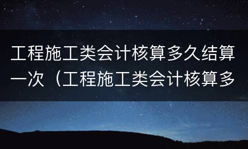工程施工类会计核算多久结算一次（工程施工类会计核算多久结算一次费用）