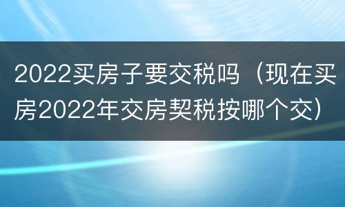 2022买房子要交税吗（现在买房2022年交房契税按哪个交）