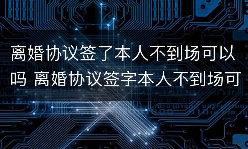 离婚协议签了本人不到场可以吗 离婚协议签字本人不到场可以离婚吗