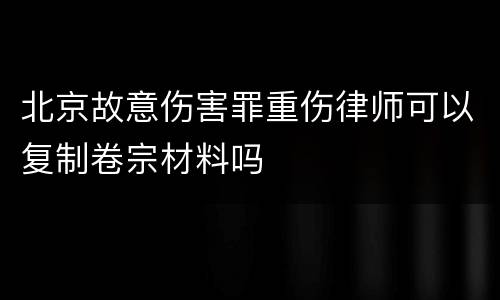 北京故意伤害罪重伤律师可以复制卷宗材料吗