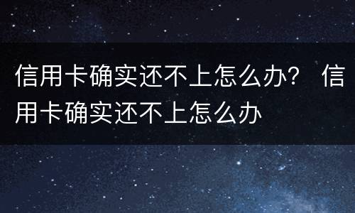 信用卡确实还不上怎么办？ 信用卡确实还不上怎么办