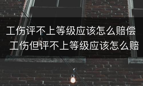 工伤评不上等级应该怎么赔偿 工伤但评不上等级应该怎么赔偿