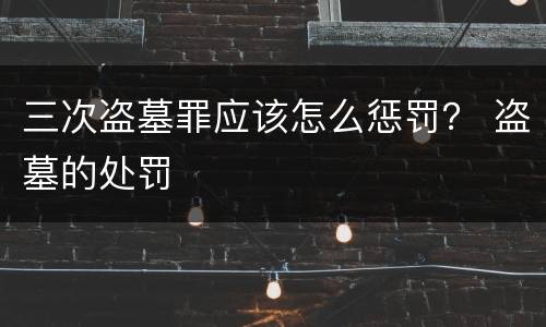 三次盗墓罪应该怎么惩罚？ 盗墓的处罚