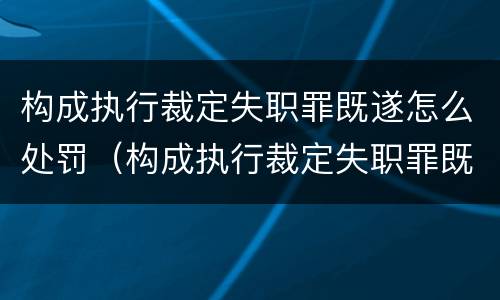 构成执行裁定失职罪既遂怎么处罚（构成执行裁定失职罪既遂怎么处罚的）