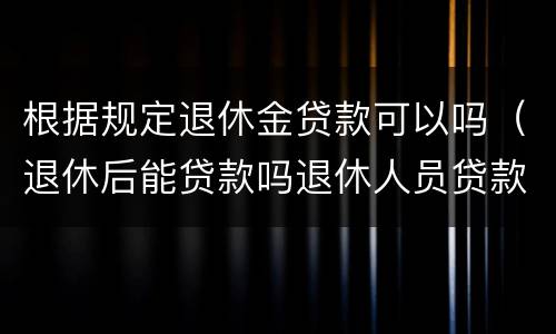 根据规定退休金贷款可以吗（退休后能贷款吗退休人员贷款条件要满足哪些）