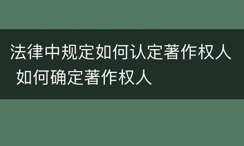 法律中规定如何认定著作权人 如何确定著作权人