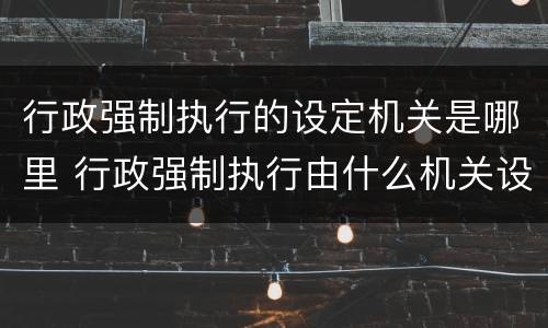 行政强制执行的设定机关是哪里 行政强制执行由什么机关设定