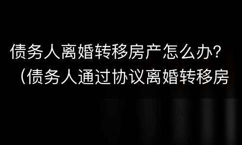 债务人离婚转移房产怎么办？（债务人通过协议离婚转移房产）