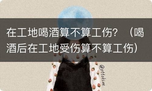 在工地喝酒算不算工伤？（喝酒后在工地受伤算不算工伤）