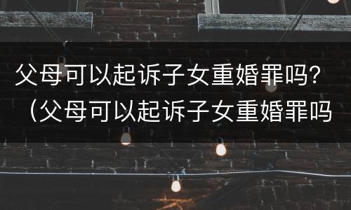 父母可以起诉子女重婚罪吗？（父母可以起诉子女重婚罪吗知乎）