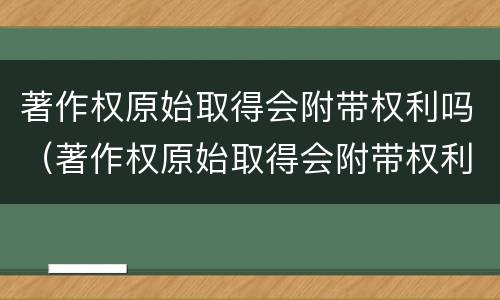 著作权原始取得会附带权利吗（著作权原始取得会附带权利吗对吗）