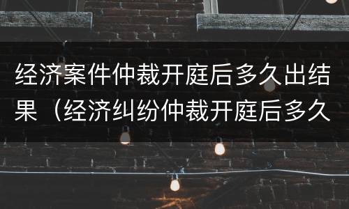 经济案件仲裁开庭后多久出结果（经济纠纷仲裁开庭后多久出裁决书）