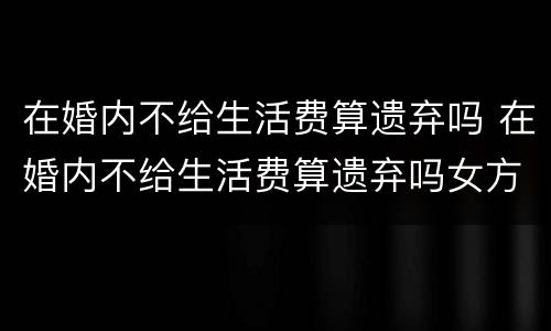 在婚内不给生活费算遗弃吗 在婚内不给生活费算遗弃吗女方