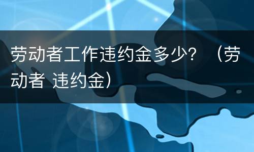 劳动者工作违约金多少？（劳动者 违约金）