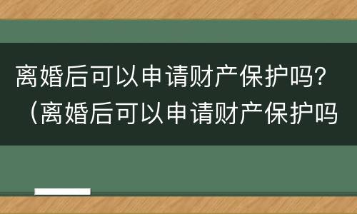 离婚后可以申请财产保护吗？（离婚后可以申请财产保护吗法律规定）