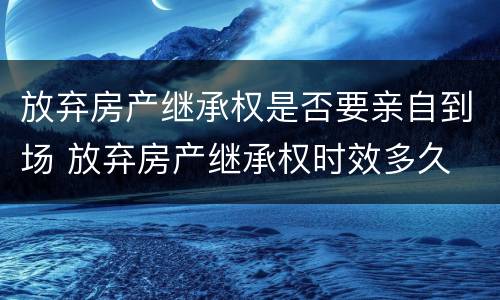 放弃房产继承权是否要亲自到场 放弃房产继承权时效多久