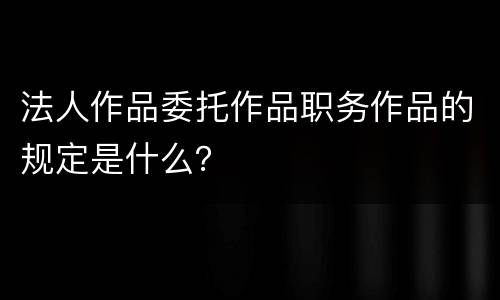 法人作品委托作品职务作品的规定是什么？