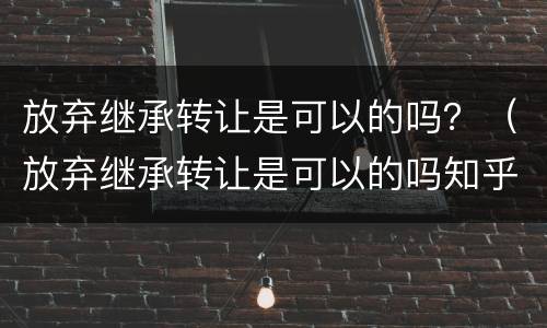 放弃继承转让是可以的吗？（放弃继承转让是可以的吗知乎）