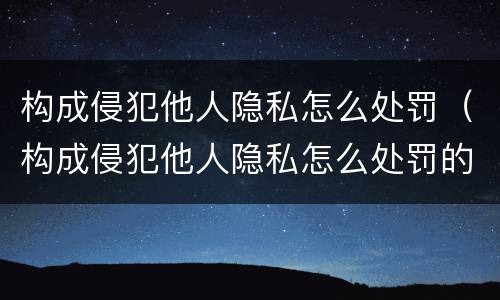 构成侵犯他人隐私怎么处罚（构成侵犯他人隐私怎么处罚的）