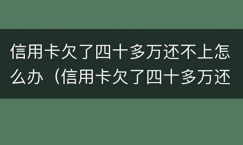 信用卡欠了四十多万还不上怎么办（信用卡欠了四十多万还不上怎么办呢）