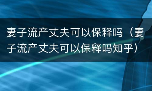 妻子流产丈夫可以保释吗（妻子流产丈夫可以保释吗知乎）
