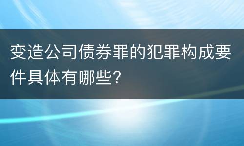 变造公司债券罪的犯罪构成要件具体有哪些?