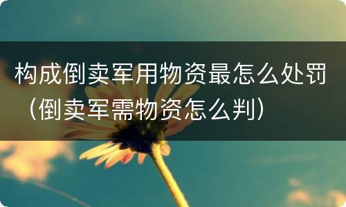 构成倒卖军用物资最怎么处罚（倒卖军需物资怎么判）