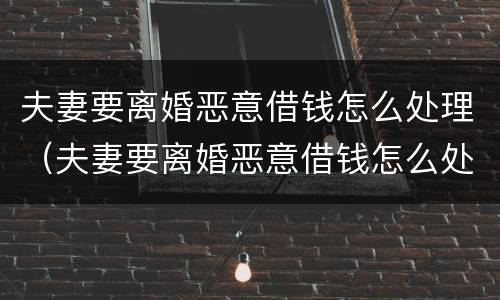 夫妻要离婚恶意借钱怎么处理（夫妻要离婚恶意借钱怎么处理最好）