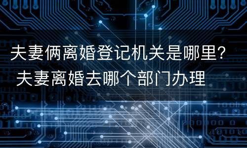 夫妻俩离婚登记机关是哪里？ 夫妻离婚去哪个部门办理