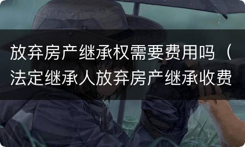 放弃房产继承权需要费用吗（法定继承人放弃房产继承收费）