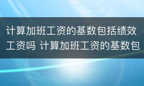 计算加班工资的基数包括绩效工资吗 计算加班工资的基数包括绩效工资吗