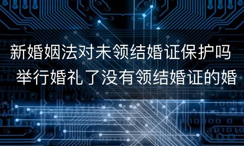 新婚姻法对未领结婚证保护吗 举行婚礼了没有领结婚证的婚姻受法律保护吗