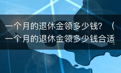 一个月的退休金领多少钱？（一个月的退休金领多少钱合适）