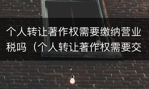 个人转让著作权需要缴纳营业税吗（个人转让著作权需要交个人所得税吗）