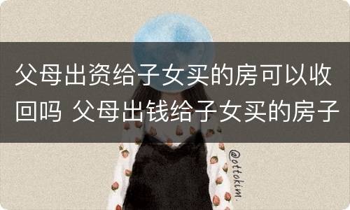 父母出资给子女买的房可以收回吗 父母出钱给子女买的房子能要回吗