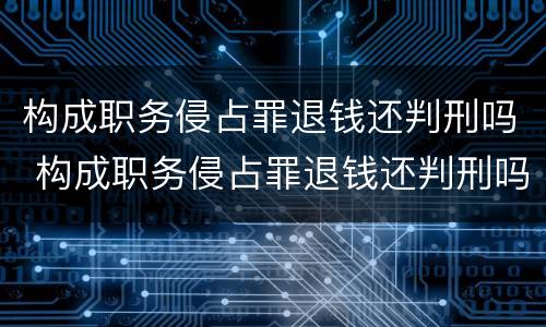 构成职务侵占罪退钱还判刑吗 构成职务侵占罪退钱还判刑吗知乎