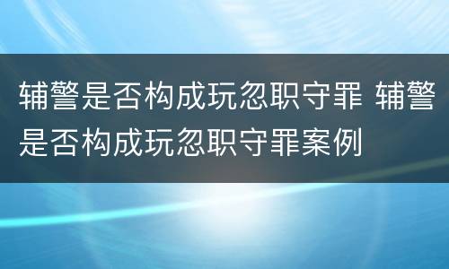 辅警是否构成玩忽职守罪 辅警是否构成玩忽职守罪案例