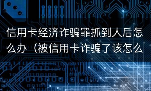 信用卡经济诈骗罪抓到人后怎么办（被信用卡诈骗了该怎么办）