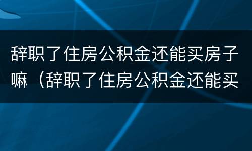 辞职了住房公积金还能买房子嘛（辞职了住房公积金还能买房子嘛现在）