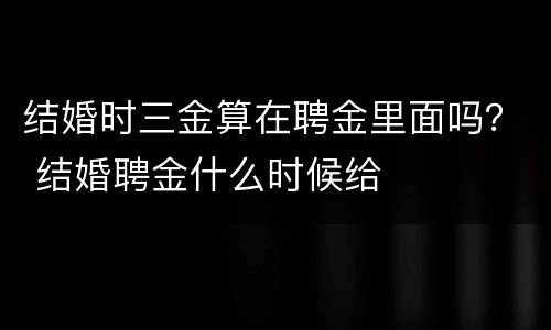 结婚时三金算在聘金里面吗？ 结婚聘金什么时候给