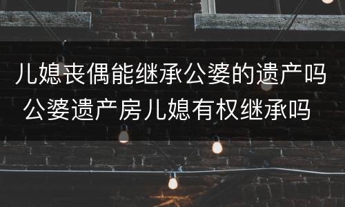 儿媳丧偶能继承公婆的遗产吗 公婆遗产房儿媳有权继承吗 ?