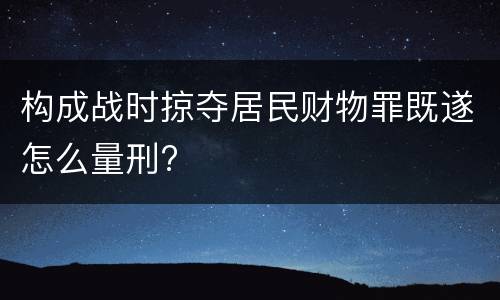构成战时掠夺居民财物罪既遂怎么量刑?