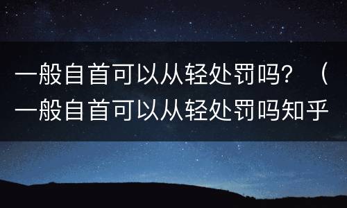 一般自首可以从轻处罚吗？（一般自首可以从轻处罚吗知乎）