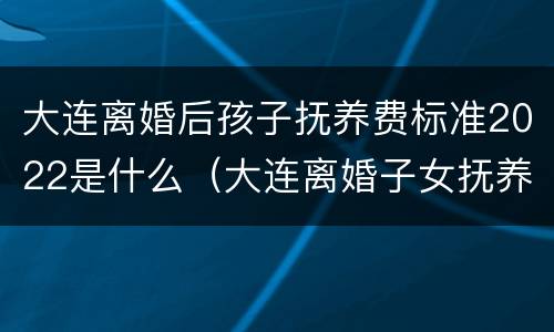 大连离婚后孩子抚养费标准2022是什么（大连离婚子女抚养费多少?）