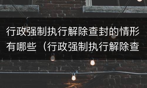 行政强制执行解除查封的情形有哪些（行政强制执行解除查封的情形有哪些）